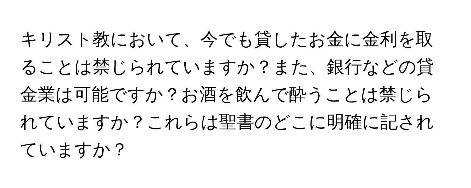 キリスト教において、今でも貸したお金に金利を取ることは禁じられていますか？また、銀行などの貸金業は可能ですか？お酒を飲んで酔うことは禁じられていますか？これらは聖書のどこに明確に記されていますか？