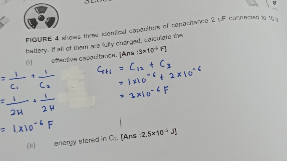 FIGURE 4 shows three identical capacitors of capacitance 2 μF connected to 10 V
battery. If all of them are fully charged, calculate the 
(i) effective capacitance. [Ans : 3* 10^(-6)F]
(ii) energy stored in C_2. [Ans : 2.5* 10^(-5)J]