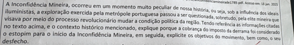 comdênciamineirade1789.pdf. Acesso em: 18 jan. 2025 
A Inconfidência Mineira, ocorreu em um momento muito peculiar de nossa história, ou seja, sob a influência dos ideais 
iluministas, a exploração exercida pela metrópole portuguesa passou a ser questionada, sobretudo, pela elite mineira que 
visava por meio do processo revolucionário mudar a condição política da região. Tendo referência as informações citadas 
no texto acima, e o contexto histórico mencionado, explique porque a cobrança do imposto da derrama foi considerado 
o estopim para o início da Inconfidência Mineira, em seguida, explicite os objetivos do movimento, bem como, o seu 
desfecho.