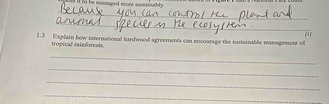 it to be managed more sustainably. 
_ 
_ 
[1] 
1.3 Explain how international hardwood agreements can encourage the sustainable management of 
tropical rainforests. 
_ 
_ 
_ 
_