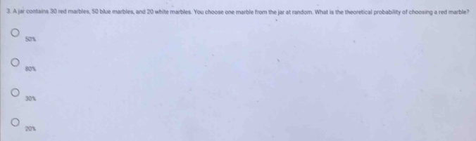 A jar contains 30 red marbles, 50 blue marbles, and 20 white marbles. You choose one marble from the jar at random. What is the theoretical probability of choosing a red marble?
50%
80%
30%
20%