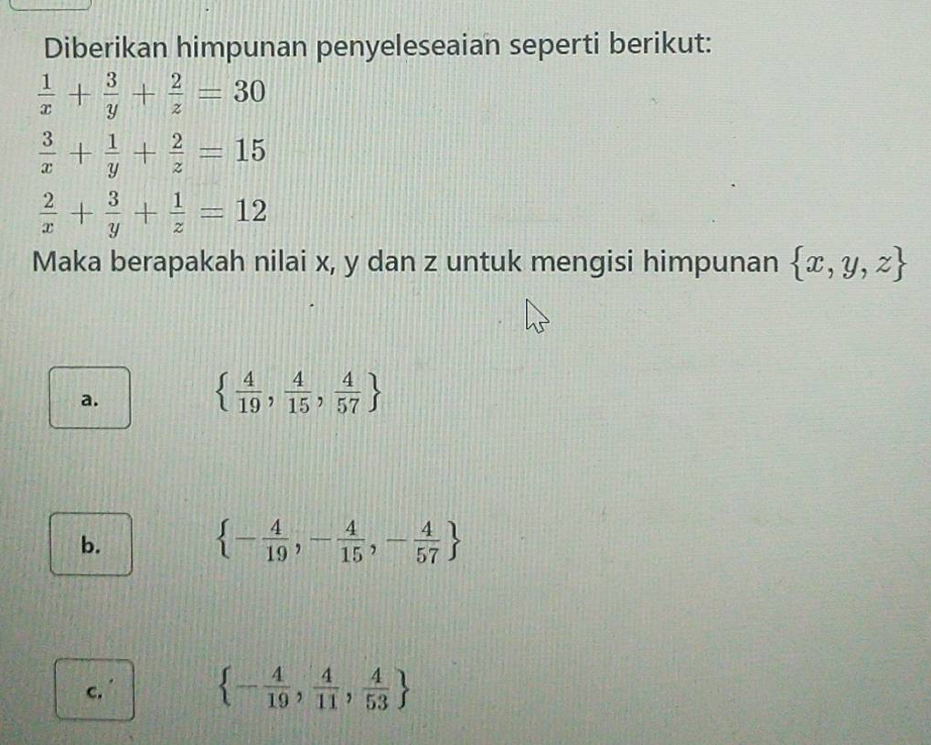 Diberikan himpunan penyeleseaian seperti berikut:
 1/x + 3/y + 2/z =30
 3/x + 1/y + 2/z =15
 2/x + 3/y + 1/z =12
Maka berapakah nilai x, y dan z untuk mengisi himpunan  x,y,z
a.
  4/19 , 4/15 , 4/57 
b.
 - 4/19 ,- 4/15 ,- 4/57 
c.'
 - 4/19 , 4/11 , 4/53 