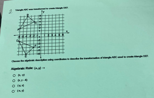 Choose the algebraic description using coordinates to describe the transformation of triangle ABC used to create triangle DEF.
Algebraic Rule: (x,y)to
(x,-y)
(x,y-4)
(-y,x)
(-x,y)