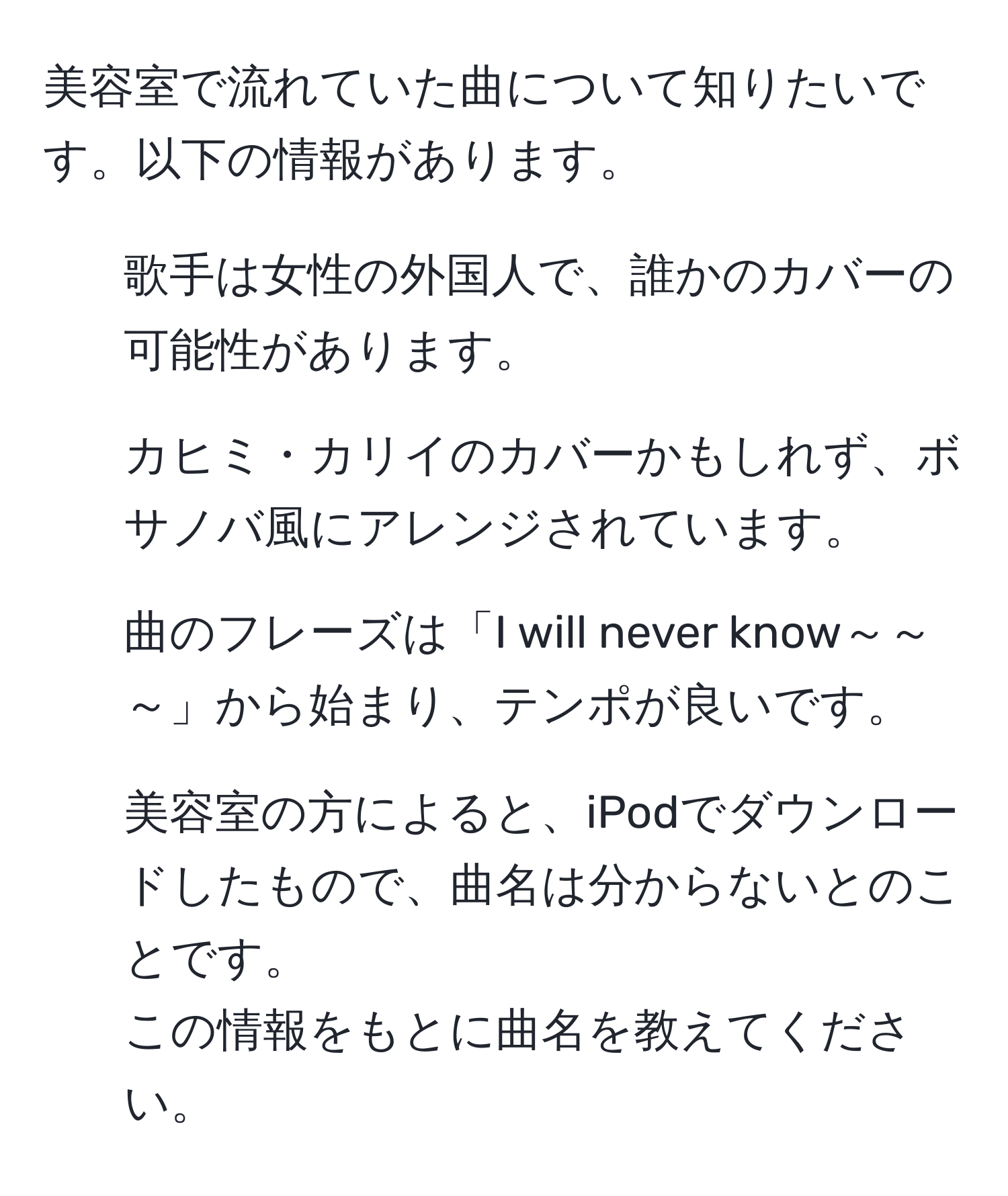 美容室で流れていた曲について知りたいです。以下の情報があります。  
- 歌手は女性の外国人で、誰かのカバーの可能性があります。  
- カヒミ・カリイのカバーかもしれず、ボサノバ風にアレンジされています。  
- 曲のフレーズは「I will never know～～～」から始まり、テンポが良いです。  
- 美容室の方によると、iPodでダウンロードしたもので、曲名は分からないとのことです。  
この情報をもとに曲名を教えてください。