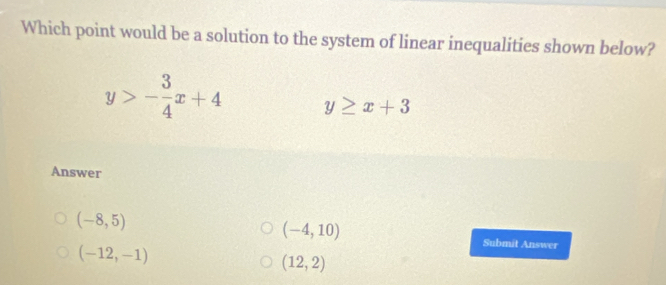 Which point would be a solution to the system of linear inequalities shown below?
y>- 3/4 x+4 y≥ x+3
Answer
(-8,5)
(-4,10)
(-12,-1)
Submit Answer
(12,2)