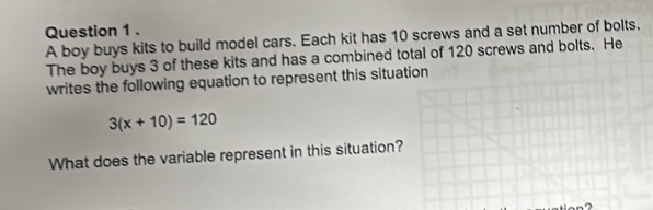 A boy buys kits to build model cars. Each kit has 10 screws and a set number of bolts. 
The boy buys 3 of these kits and has a combined total of 120 screws and bolts. He 
writes the following equation to represent this situation
3(x+10)=120
What does the variable represent in this situation?