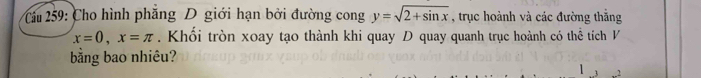 Cầu 259: Cho hình phăng D giới hạn bởi đường cong y=sqrt(2+sin x) , trục hoành và các đường thắng
x=0, x=π. Khổi tròn xoay tạo thành khi quay D quay quanh trục hoành có thể tích V 
bằng bao nhiêu? 
1