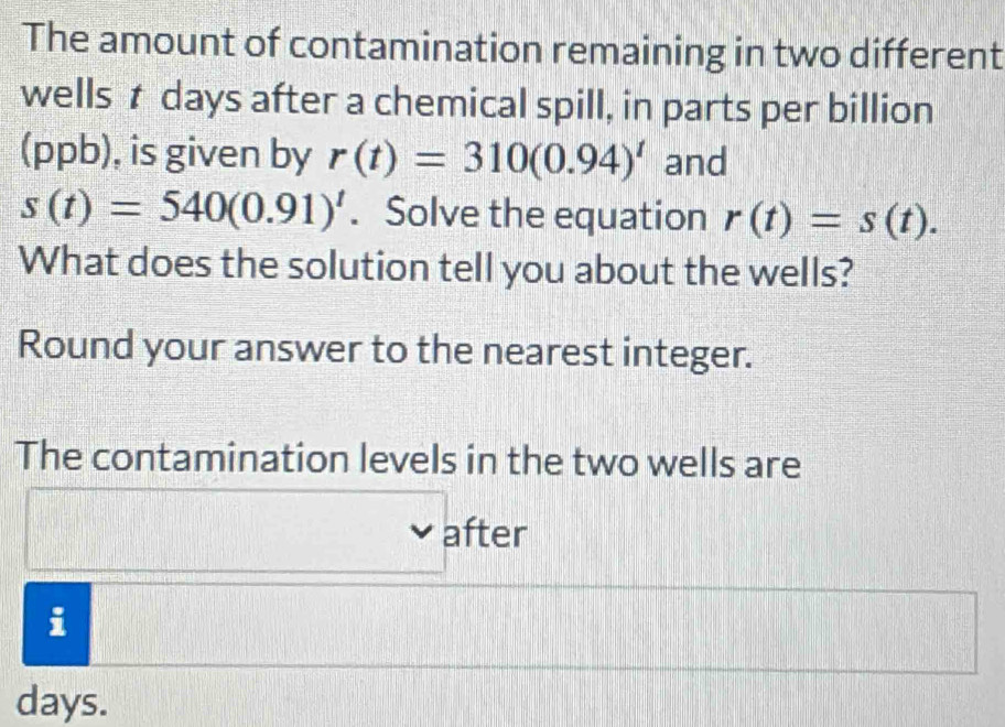 The amount of contamination remaining in two different 
wells tdays after a chemical spill, in parts per billion 
(ppb), is given by r(t)=310(0.94)^t and
s(t)=540(0.91)^t. Solve the equation r(t)=s(t). 
What does the solution tell you about the wells? 
Round your answer to the nearest integer. 
The contamination levels in the two wells are 
after 
i
days.