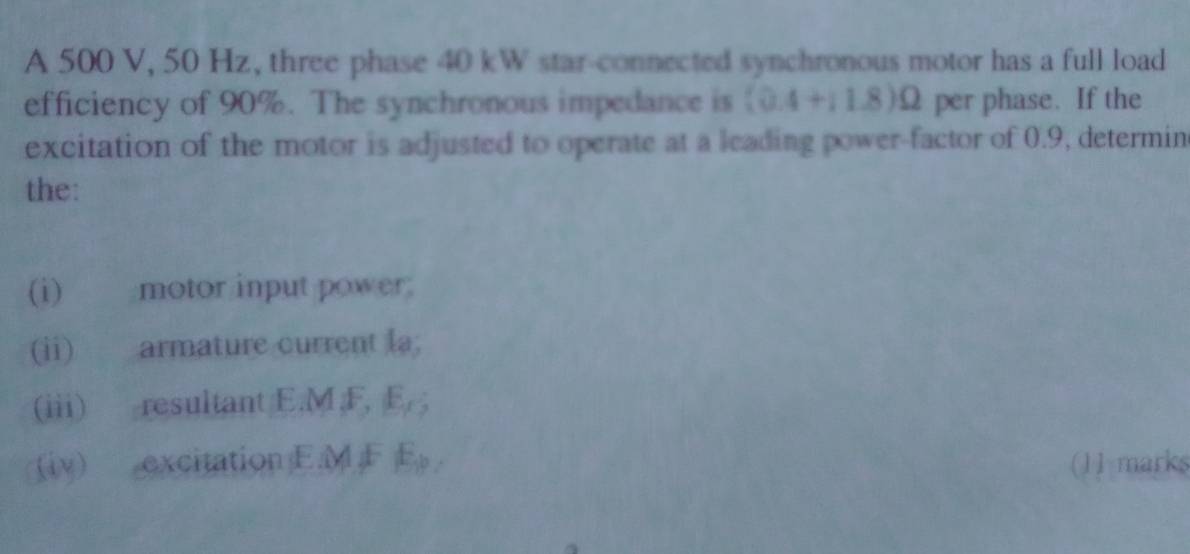 A 500 V, 50 Hz, three phase 40 kW star-connected synchronous motor has a full load 
efficiency of 90%. The synchronous impedance is (0.4+11.8)Omega per phase. If the 
excitation of the motor is adjusted to operate at a leading power-factor of 0.9, determin 
the: 
(i) motor input power 
(ii) armature current la; 
(iii) resultant E.M, F, E_1; 
(iv) excitation E. M F E (11 marks