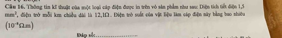 Thông tin kĩ thuật của một loại cáp điện được in trên vỏ sản phẩm như sau: Diện tích tiết diện 1,5
mm^2 2 , điện trở mỗi km chiều dài là 12,1Ω. Điện trở suất của vật liệu làm cáp điện này bằng bao nhiêu
(10^(-8)Omega .m)
Đáp số:_