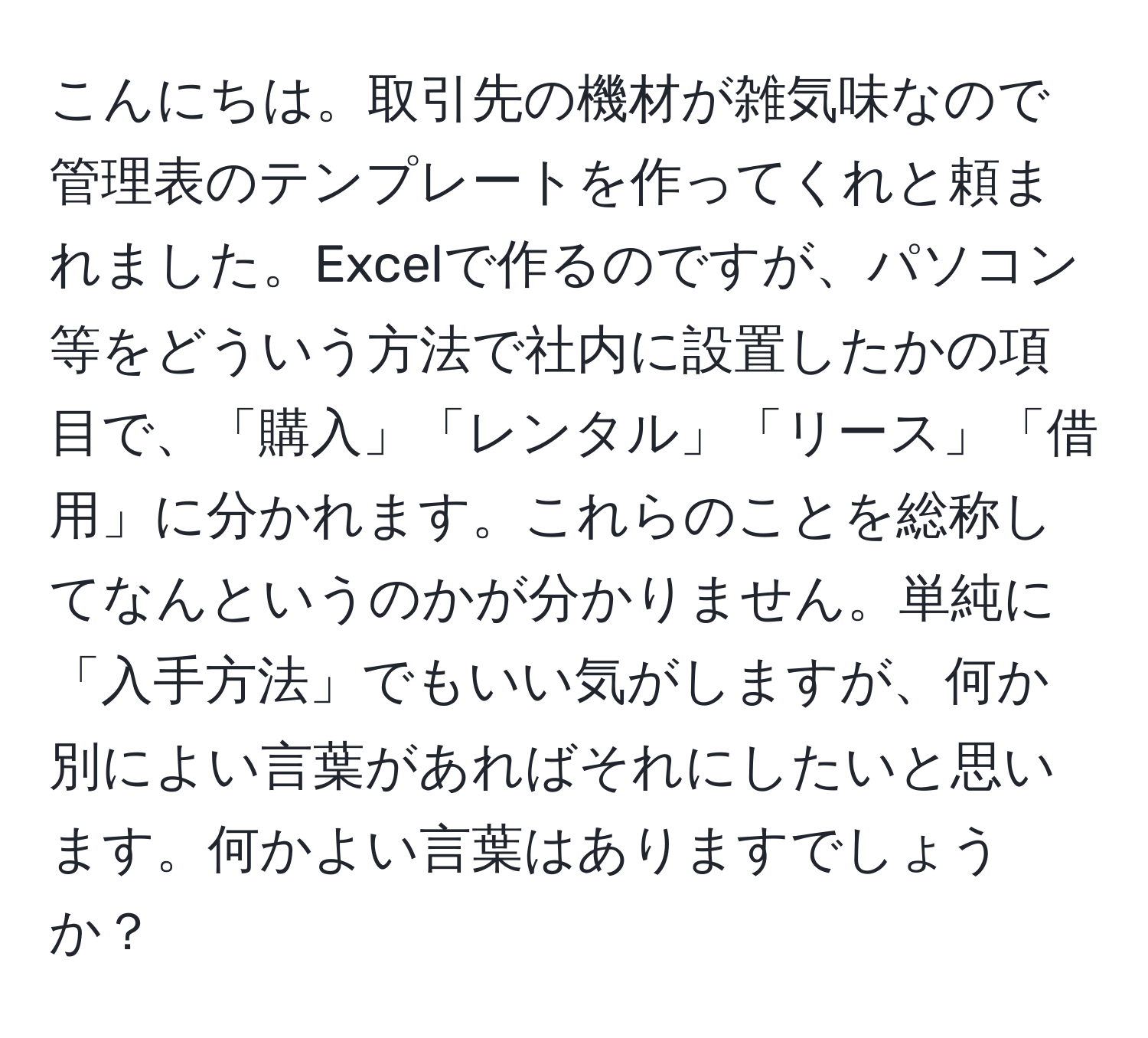 こんにちは。取引先の機材が雑気味なので管理表のテンプレートを作ってくれと頼まれました。Excelで作るのですが、パソコン等をどういう方法で社内に設置したかの項目で、「購入」「レンタル」「リース」「借用」に分かれます。これらのことを総称してなんというのかが分かりません。単純に「入手方法」でもいい気がしますが、何か別によい言葉があればそれにしたいと思います。何かよい言葉はありますでしょうか？