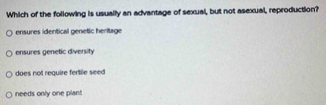 Which of the following is usually an advantage of sexual, but not asexual, reproduction?
ensures identical genetic heritage
ensures genetic diversity
does not require fertile seed
needs only one plant