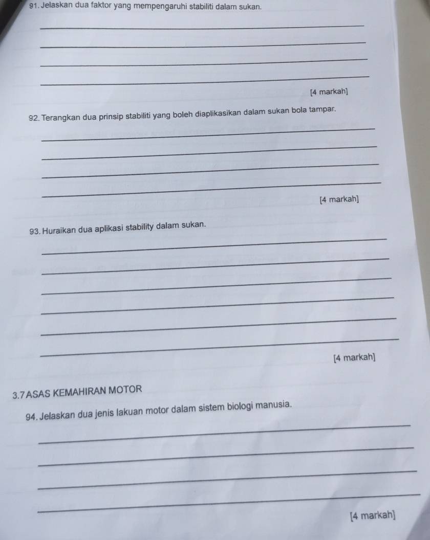 Jelaskan dua faktor yang mempengaruhi stabiliti dalam sukan. 
_ 
_ 
_ 
_ 
[4 markah] 
92. Terangkan dua prinsip stabiliti yang boleh diaplikasikan dalam sukan bola tampar. 
_ 
_ 
_ 
_ 
[4 markah] 
_ 
93. Huraikan dua aplikasi stability dalam sukan. 
_ 
_ 
_ 
_ 
_ 
[4 markah] 
3.7ASAS KEMAHIRAN MOTOR 
_ 
94. Jelaskan dua jenis lakuan motor dalam sistem biologi manusia. 
_ 
_ 
_ 
[4 markah]