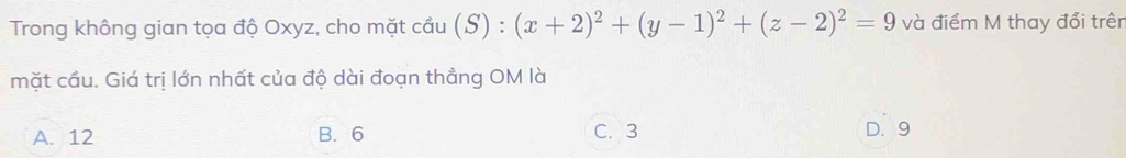 Trong không gian tọa độ Oxyz, cho mặt cầu (S) : (x+2)^2+(y-1)^2+(z-2)^2=9 và điểm M thay đổi trên
mặt cầu. Giá trị lớn nhất của độ dài đoạn thẳng OM là
A. 12 B. 6 C. 3 D. 9