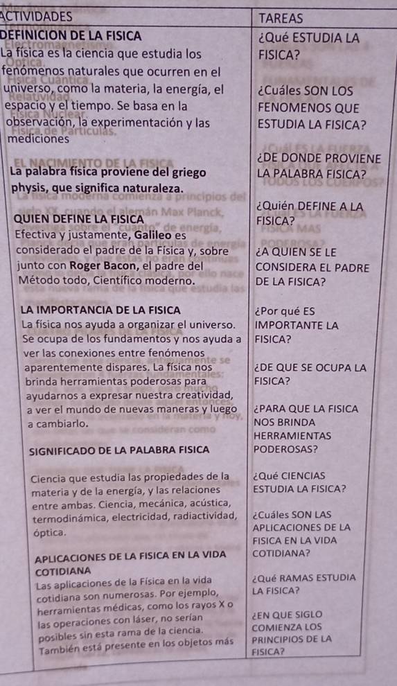 ACTIVIDADES TAREAS
DEFINICION DE LA FISICA ¿Qué ESTUDIA LA
La física es la ciencia que estudia los FISICA?
fenómenos naturales que ocurren en el
universo, como la materia, la energía, el ¿Cuáles SON LOS
espacio y el tiempo. Se basa en la FENOMENOS QUE
observación, la experimentación y las ESTUDIA LA FISICA?
mediciones
¿DE DONDE PROVIENE
La palabra física proviene del griego LA PALABRA FISICA?
physis, que significa naturaleza.
¿Quién DEFINE A LA
QUIEN DEFINE LA FISICA FISICA?
Efectiva y justamente, Galileo es
considerado el padre de la Física y, sobre ¿A QUIEN SE LE
junto con Roger Bacon, el padre del CONSIDERA EL PADRE
Método todo, Científico moderno. DE LA FISICA?
LA IMPORTANCIA DE LA FISICA ¿Por qué ES
La física nos ayuda a organizar el universo. IMPORTANTE LA
Se ocupa de los fundamentos y nos ayuda a FISICA?
ver las conexiones entre fenómenos
aparentemente dispares. La física nos ¿DE QUE sE OCuPA LA
brinda herramientas poderosas para FISICA?
ayudarnos a expresar nuestra creatividad,
a ver el mundo de nuevas maneras y luego ¿PARA QUE LA FISICA
a cambiarlo. NOS BRINDA
HERRAMIENTAS
SIGNIFICADO DE LA PALABRA FISICA PODEROSAS?
Ciencia que estudia las propiedades de la ¿Qué CIENCIAS
materia y de la energía, y las relaciones ESTUDIA LA FISICA?
entre ambas. Ciencia, mecánica, acústica,
termodinámica, electricidad, radiactividad, ¿Cuáles SON LAS
óptica. APLICACIONES DE LA
FISICA EN LA VIDA
APLICACIONES DE LA FISICA EN LA VIDA COTIDIANA?
COTIDIANA
Las aplicaciones de la Física en la vida ¿Qué RAMAS ESTUDIA
cotidiana son numerosas. Por ejemplo, LA FISICA?
herramientas médicas, como los rayos X o
las operaciones con láser, no serían ¿EN QUE SIGLO
posibles sin esta rama de la ciencia. COMIENZA LOS
También está presente en los objetos más PRINCIPIOS DE LA
FISICA?