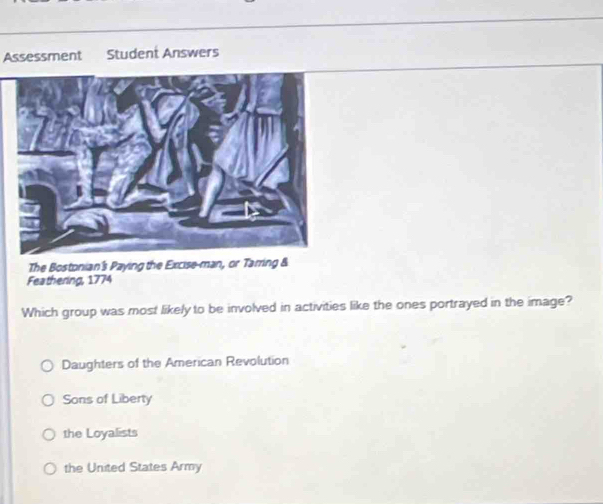 Assessment Student Answers
The Bostonian's Paying the Excise-man, or Tarring &
Feathering, 1774
Which group was most likely to be involved in activities like the ones portrayed in the image?
Daughters of the American Revolution
Sons of Liberty
the Loyalists
the United States Army