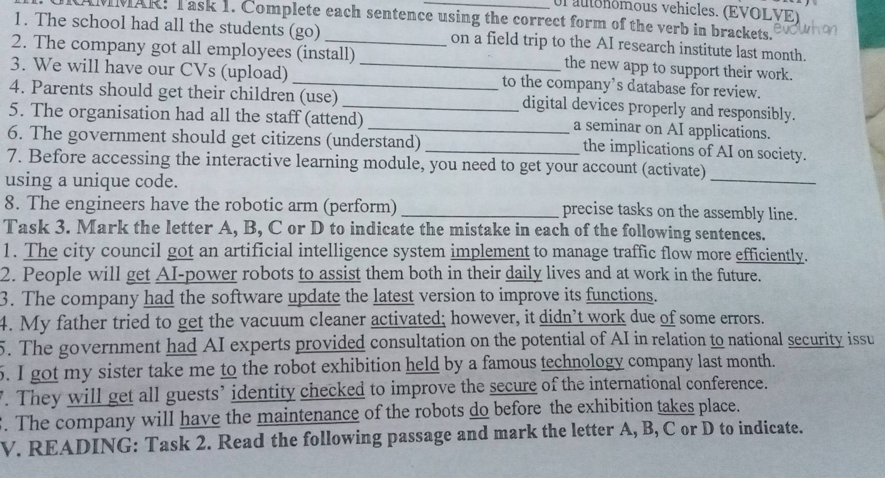 ul autohômous vehicles. (EVOLVE) 
CAMMAR: Task 1. Complete each sentence using the correct form of the verb in brackets. 
1. The school had all the students (go) on a field trip to the AI research institute last month. 
2. The company got all employees (install) 
the new app to support their work. 
3. We will have our CVs (upload) __to the company’s database for review. 
4. Parents should get their children (use)_ 
digital devices properly and responsibly. 
5. The organisation had all the staff (attend) 
_a seminar on AI applications. 
6. The government should get citizens (understand)_ 
the implications of AI on society. 
7. Before accessing the interactive learning module, you need to get your account (activate)_ 
using a unique code. 
8. The engineers have the robotic arm (perform)_ 
precise tasks on the assembly line. 
Task 3. Mark the letter A, B, C or D to indicate the mistake in each of the following sentences. 
1. The city council got an artificial intelligence system implement to manage traffic flow more efficiently. 
2. People will get AI-power robots to assist them both in their daily lives and at work in the future. 
3. The company had the software update the latest version to improve its functions. 
4. My father tried to get the vacuum cleaner activated; however, it didn’t work due of some errors. 
5. The government had AI experts provided consultation on the potential of AI in relation to national security issu 
5. I got my sister take me to the robot exhibition held by a famous technology company last month. 
. They will get all guests’ identity checked to improve the secure of the international conference. 
. The company will have the maintenance of the robots do before the exhibition takes place. 
V. READING: Task 2. Read the following passage and mark the letter A, B, C or D to indicate.