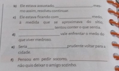 Ele estava assustado,_ , mes- 
mo assim, resolveu continuar. 
e) Ele estava ficando com_ medo, 
à medida que se aproximava do sítio, 
_tentou conter o que sentia. 
d)_ 
vale enfrentar o medo do 
que viver medroso. 
e) Seria_ prudente voltar para a 
cidade. 
1 Pensou em pedir socorro,_ 
não quis deixar o amigo sozinho.