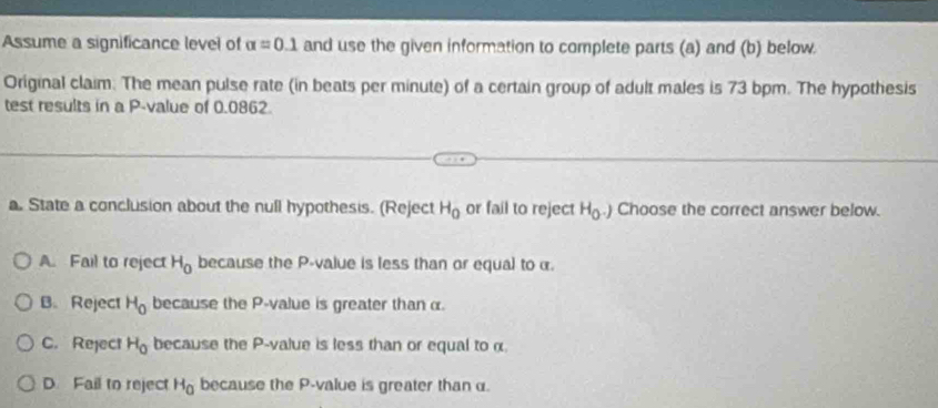 Assume a significance level of alpha =0.1 and use the given information to complete parts (a) and (b) below
Original claim. The mean pulse rate (in beats per minute) of a certain group of adult males is 73 bpm. The hypothesis
test results in a P -value of 0.0862
a. State a conclusion about the null hypothesis. (Reject H_0 or fail to reject H_0.) Choose the correct answer below.
A. Fail to reject H_0 because the P -value is less than or equal to α.
B. Reject H_0 because the P -value is greater thanα.
C. Reject H_0 because the P -value is less than or equal to α.
D Fail to reject H_0 because the P -value is greater than α.