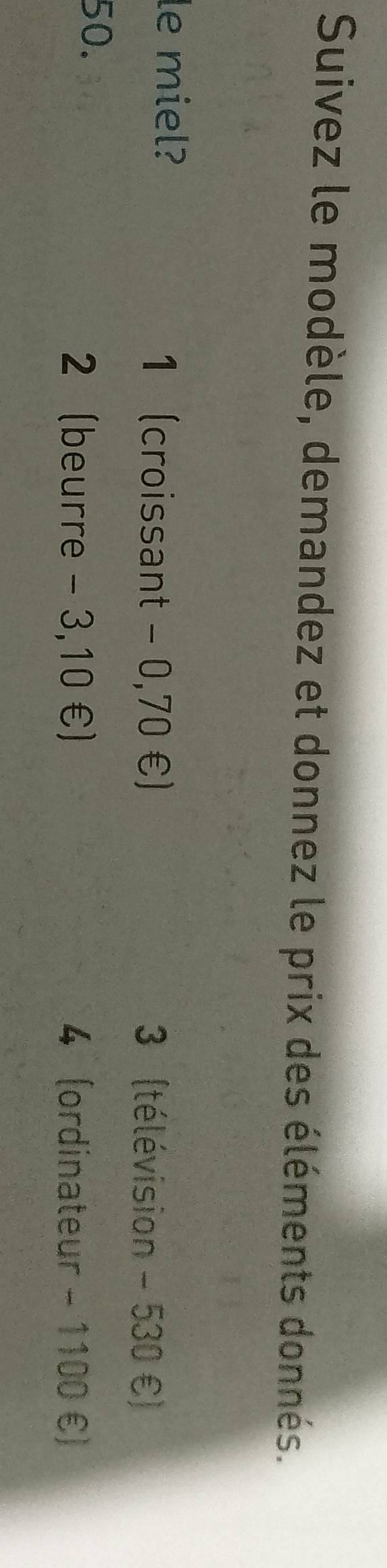 Suivez le modèle, demandez et donnez le prix des éléments donnés.
le miel?
1 (croissant - 0,70 €) 3 (télévision - 530 €)
50.
2 (beurre - 3,10 €) 4 (ordinateur - 1100 €)