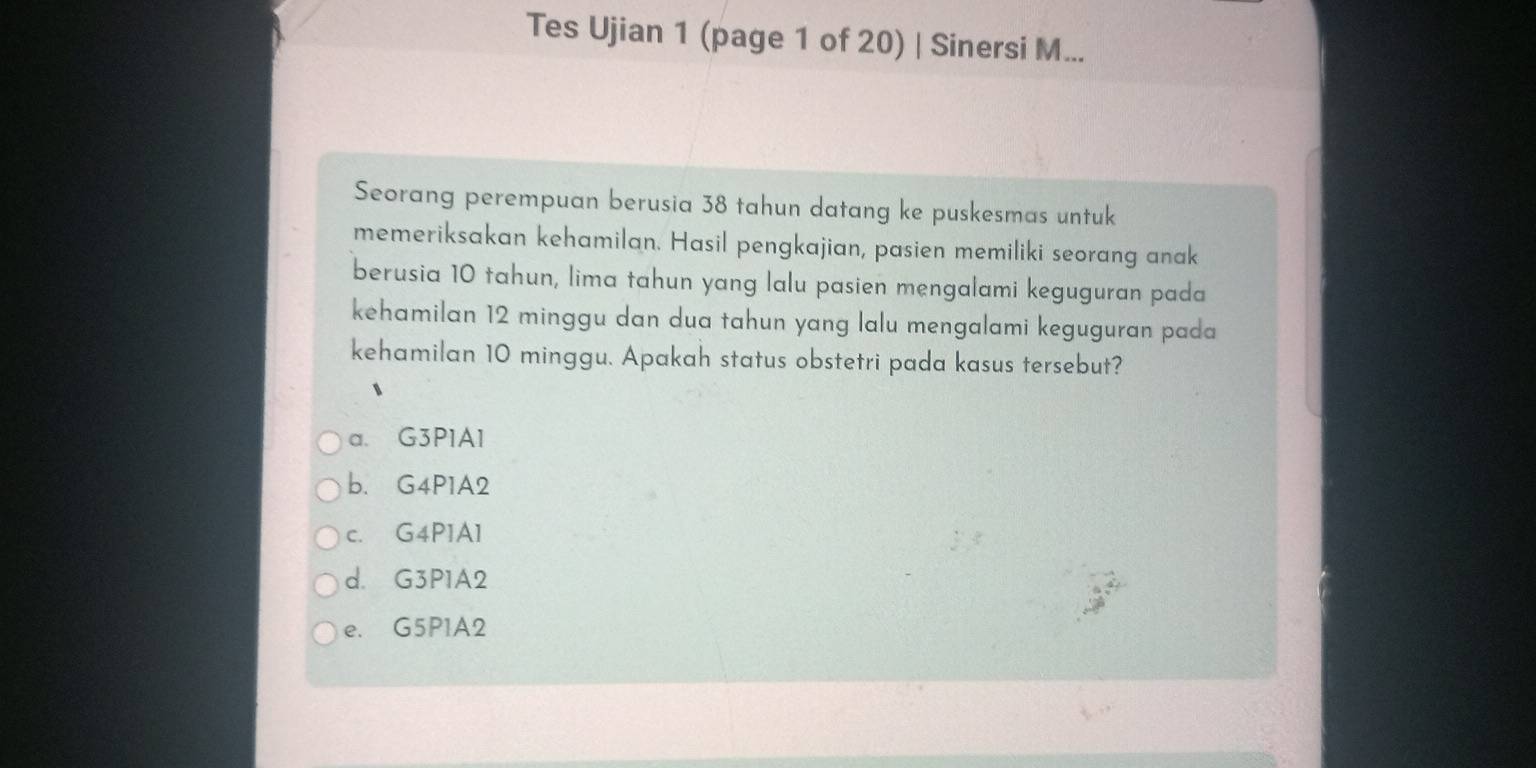 Tes Ujian 1 (page 1 of 20) | Sinersi M...
Seorang perempuan berusia 38 tahun datang ke puskesmas untuk
memeriksakan kehamilan. Hasil pengkajian, pasien memiliki seorang anak
berusia 10 tahun, lima tahun yang lalu pasien mengalami keguguran pada
kehamilan 12 minggu dan dua tahun yang lalu mengalami keguguran pada
kehamilan 10 minggu. Apakah status obstetri pada kasus tersebut?
a. G3P1A1
b. G4P1A2
c. G4P1A1
d. G3P1A2
e. G5P1A2