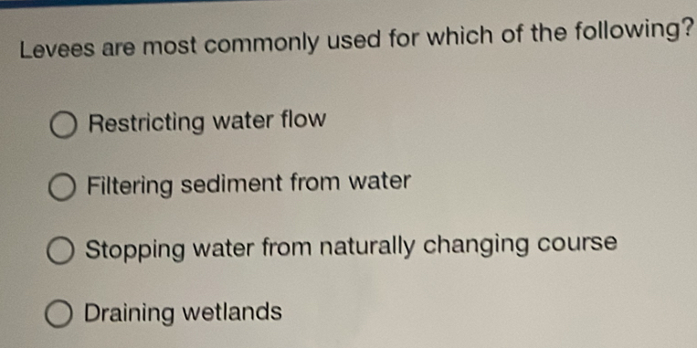 Levees are most commonly used for which of the following?
Restricting water flow
Filtering sediment from water
Stopping water from naturally changing course
Draining wetlands