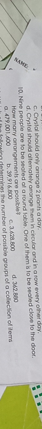 c. Crystal should only arrange 2 plants a day.
d. Crystal should alternately arrange them in circular and in a row every other day.
10. Nine people are to be seated at a round table. One of them is to be seated close to the door.
How many arrangements are possible?
a. 479,001,600 b. 39,916,800 c. 3,628,800 d. 362,880
n following determines the number of possible groups of a collection of items