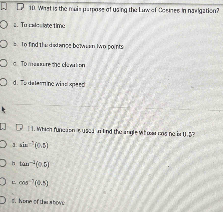 What is the main purpose of using the Law of Cosines in navigation?
a. To calculate time
b. To find the distance between two points
c. To measure the elevation
d. To determine wind speed
11. Which function is used to find the angle whose cosine is 0.5?
a. sin^(-1)(0.5)
b. tan^(-1)(0.5)
C. cos^(-1)(0.5)
d. None of the above