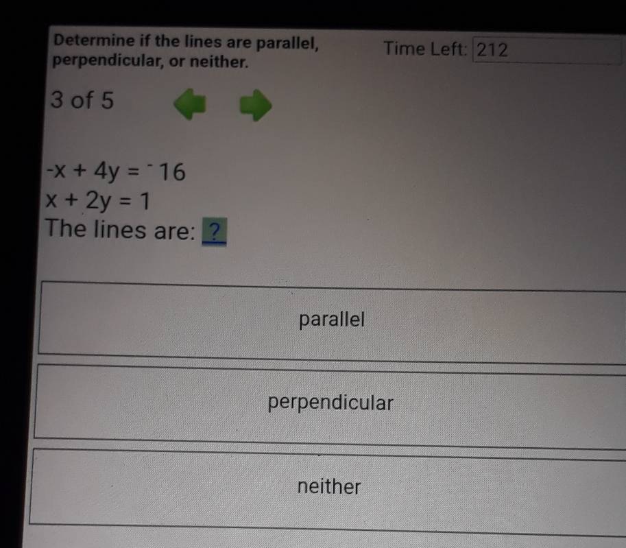 Determine if the lines are parallel, Time Left: |212
perpendicular, or neither.
3 of 5
-x+4y=-16
x+2y=1
The lines are:
parallel
perpendicular
neither