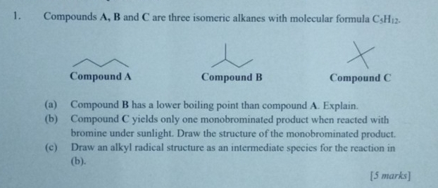 Compounds A, B and C are three isomeric alkanes with molecular formula C_5H_12. 
Compound A Compound B Compound C
(a) Compound B has a lower boiling point than compound A. Explain. 
(b) Compound C yields only one monobrominated product when reacted with 
bromine under sunlight. Draw the structure of the monobrominated product. 
(c) Draw an alkyl radical structure as an intermediate species for the reaction in 
(b). 
[5 marks]