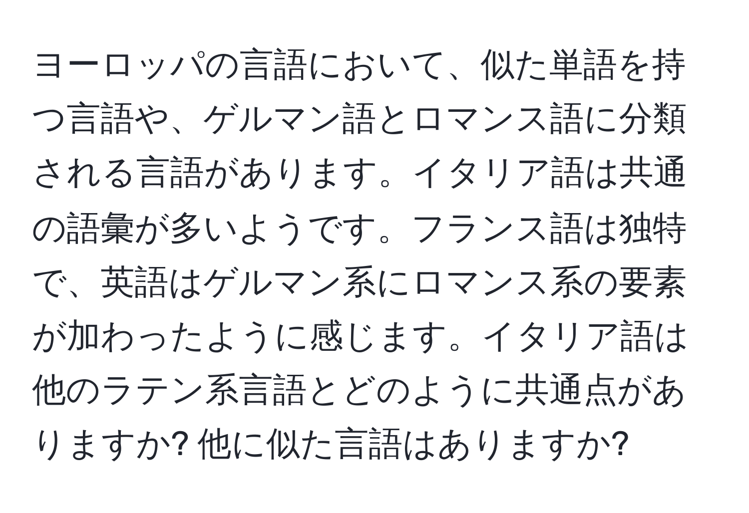 ヨーロッパの言語において、似た単語を持つ言語や、ゲルマン語とロマンス語に分類される言語があります。イタリア語は共通の語彙が多いようです。フランス語は独特で、英語はゲルマン系にロマンス系の要素が加わったように感じます。イタリア語は他のラテン系言語とどのように共通点がありますか? 他に似た言語はありますか?