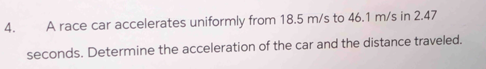 A race car accelerates uniformly from 18.5 m/s to 46.1 m/s in 2.47
seconds. Determine the acceleration of the car and the distance traveled.