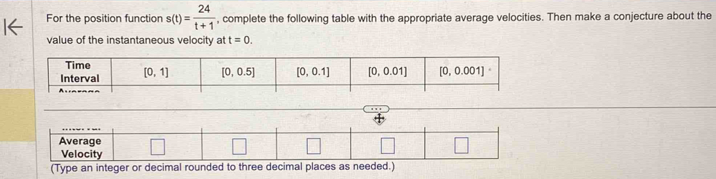 For the position function s(t)= 24/t+1  , complete the following table with the appropriate average velocities. Then make a conjecture about the
value of the instantaneous velocity at t=0.
Average
Velocity
(Type an integer or decimal rounded to three decimal places as needed.)