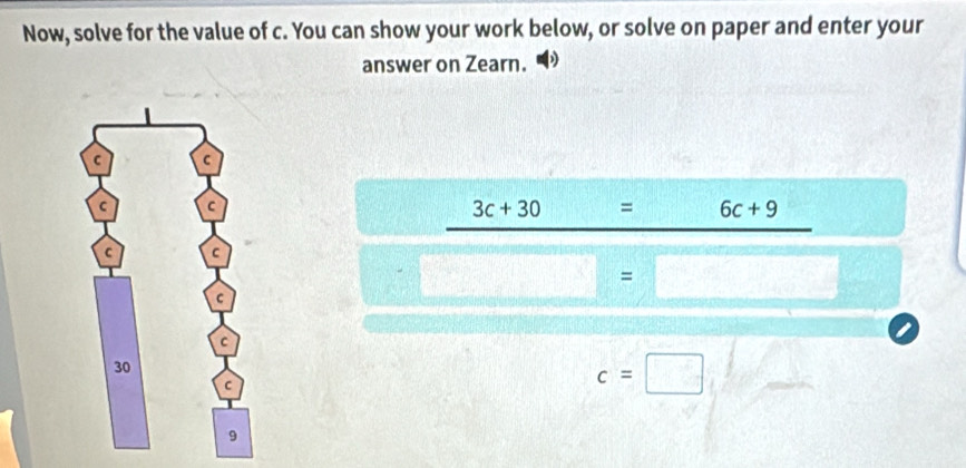 Now, solve for the value of c. You can show your work below, or solve on paper and enter your 
answer on Zearn.
3c+30 = 6c+9
/  □ /□   =□
c=□