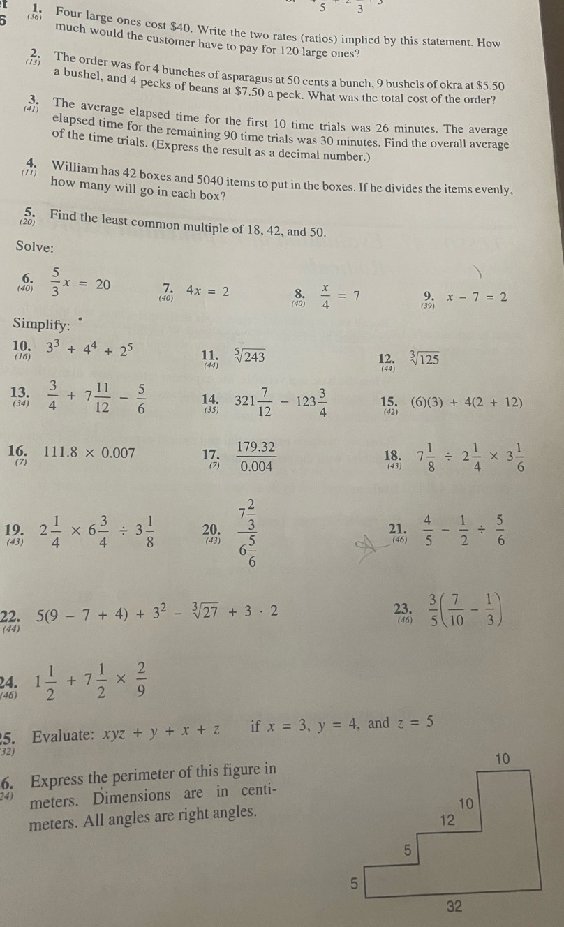 Four large ones cost $40. Write the two rates (ratios) implied by this statement. How
much would the customer have to pay for 120 large ones?
(13)
2. The order was for 4 bunches of asparagus at 50 cents a bunch, 9 bushels of okra at $5.50
a bushel, and 4 pecks of beans at $7.50 a peck. What was the total cost of the order?
(4) 3. The average elapsed time for the first 10 time trials was 26 minutes. The average
elapsed time for the remaining 90 time trials was 30 minutes. Find the overall average
of the time trials. (Express the result as a decimal number.)
(11)  William has 42 boxes and 5040 items to put in the boxes. If he divides the items evenly,
how many will go in each box?
5. Find the least common multiple of 18, 42, and 50.
(20)
Solve:
 5/3 x=20  4x=2
 x/4 =7
x-7=2
Simplify:
10. 3^3+4^4+2^5 11. sqrt[5](243)
(16) 12. sqrt[3](125)
(44)
(44)
13.  3/4 +7 11/12 - 5/6 
(34)
321 7/12 -123 3/4 
(6)(3)+4(2+12)
16. 111.8* 0.007 17.  (179.32)/0.004  18. 7 1/8 / 2 1/4 * 3 1/6 
(7) (7) (43)
19. 2 1/4 * 6 3/4 / 3 1/8  20. frac 7 2/3 6 5/6  21. (46)  4/5 - 1/2 /  5/6 
(43) (43)
22. 5(9-7+4)+3^2-sqrt[3](27)+3· 2 23.  3/5 ( 7/10 - 1/3 )
(46)
(44)
24.
(46) 1 1/2 +7 1/2 *  2/9 
5. Evaluate: xyz+y+x+z if x=3,y=4 , and z=5
32)
6. Express the perimeter of this figure in
24) meters. Dimensions are in centi-
meters. All angles are right angles.