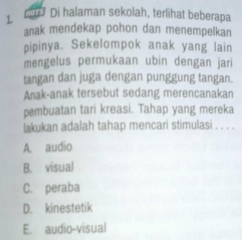 1 1075 Di halaman sekolah, terlihat beberapa
anak mendekap pohon dan menempelkan
pipinya. Sekelompok anak yang lain
mengelus permukaan ubin dengan jari
tangan dan juga dengan punggung tangan.
Anak-anak tersebut sedang merencanakan
pembuatan tari kreasi. Tahap yang mereka
lakukan adalah tahap mencari stimulasi . . . .
A. audio
B. visual
C. peraba
D. kinestetik
E. audio-visual