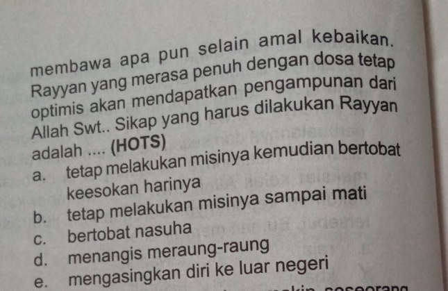 membawa apa pun selain amal kebaikan.
Rayyan yang merasa penuh dengan dosa tetap
optimis akan mendapatkan pengampunan dari
Allah Swt.. Sikap yang harus dilakukan Rayyan
adalah .... (HOTS)
a. tetap melakukan misinya kemudian bertobat
keesokan harinya
b. tetap melakukan misinya sampai mati
c. bertobat nasuha
d. menangis meraung-raung
e. mengasingkan diri ke luar negeri