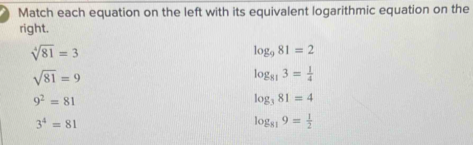 Match each equation on the left with its equivalent logarithmic equation on the
right.
sqrt[4](81)=3
log _981=2
sqrt(81)=9
log _813= 1/4 
9^2=81
log _381=4
3^4=81
log _819= 1/2 