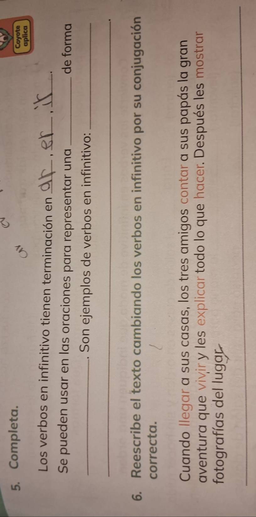 Completa. Coyote 
aplica 
Los verbos en infinitivo tienen terminación en_ 
__ 
Se pueden usar en las oraciones para representar una _de forma 
_. Son ejemplos de verbos en infinitivo:_ 
_ 
_ 
. 
6. Reescribe el texto cambiando los verbos en infinitivo por su conjugación 
correcta. 
Cuando llegar a sus casas, los tres amigos contar a sus papás la gran 
aventura que vivir y les explicar todo lo que hacer. Después les mostrar 
fotografías del lugar 
_