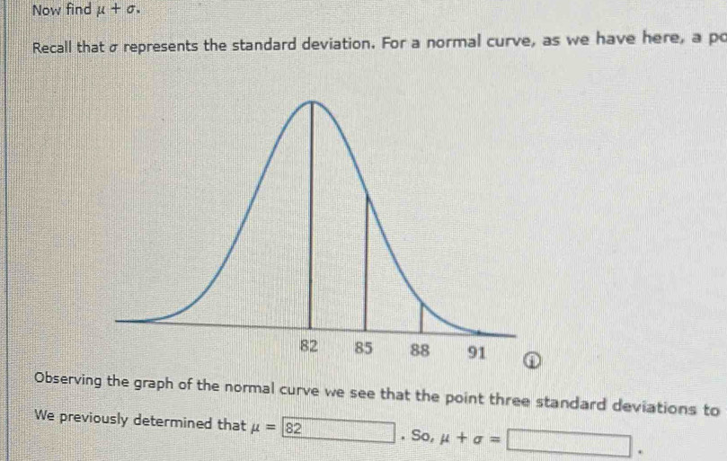 Now find mu +sigma. 
Recall that σ represents the standard deviation. For a normal curve, as we have here, a po 
Observing the graph of the normal curve we see that the point three standard deviations to 
We previously determined that mu =_ 82 □ .So mu +sigma =□.