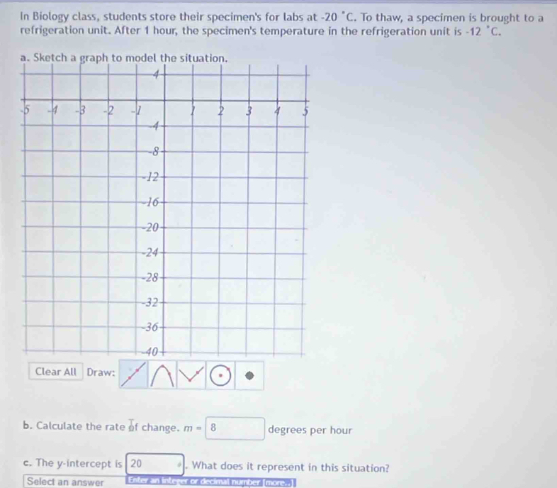 In Biology class, students store their specimen's for labs at -20°C. To thaw, a specimen is brought to a 
refrigeration unit. After 1 hour, the specimen's temperature in the refrigeration unit is -12°C. 
Clear All Draw: 
b. Calculate the rate of change. m=8 □  degrees per hour
c. The y-intercept is 20. What does it represent in this situation? 
Select an answer Enter intever or decimal number (more..)