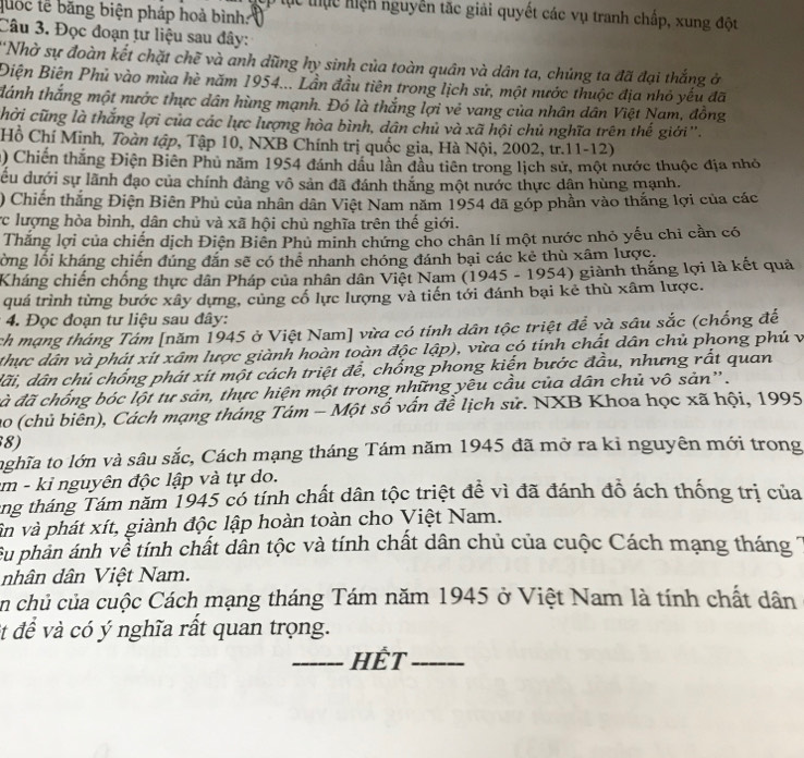 quốc tễ băng biện pháp hoà bình:
ợp tục thực hiện nguyễn tắc giải quyết các vụ tranh chấp, xung đột
Câu 3. Đọc đoạn tư liệu sau đây:
Nhờ sự đoàn kết chặt chẽ và anh dũng hy sinh của toàn quân và dân ta, chúng ta đã đại thắng ở
Điện Biên Phủ vào mùa hè năm 1954... Lần đầu tiên trong lịch sử, một nước thuộc địa nhỏ yếu đã
đánh thắng một nước thực dân hùng mạnh. Đó là thắng lợi vẻ vang của nhân dân Việt Nam, đồng
chời cũng là thắng lợi của các lực lượng hòa bình, dân chủ và xã hội chủ nghĩa trên thế giới''.
Hồ Chí Minh, Toàn tập, Tập 10, NXB Chính trị quốc gia, Hà Nội, 2002, tr.11-12)
1) Chiến thăng Điện Biên Phu năm 1954 đánh dầu lần dầu tiên trong lịch sử, một nước thuộc địa nhỏ
đu dưới sự lãnh đạo của chính đảng vô sản đã đánh thắng một nước thực dận hùng mạnh.
) Chiến thắng Điện Biên Phủ của nhân dân Việt Nam năm 1954 đã góp phần vào thắng lợi của các
ực lượng hòa bình, dân chủ và xã hội chủ nghĩa trên thế giới.
Thắng lợi của chiến dịch Điện Biên Phủ minh chứng cho chân lí một nước nhỏ yếu chi cần có
lồng lối kháng chiến đúng đắn sẽ có thể nhanh chóng đánh bại các kẻ thù xâm lược.
Kháng chiến chống thực dân Pháp của nhân dân Việt Nam (1945 - 1954) giành thắng lợi là kết quả
quá trình từng bước xây dựng, củng cố lực lượng và tiến tới đánh bại kẻ thù xâm lược.
* 4. Đọc đoạn tư liệu sau đây:
ch mạng tháng Tám [năm 1945 ở Việt Nam] vừa có tinh dân tộc triệt để và sâu sắc (chống để
thực dân và phát xít xâm lược giành hoàn toàn độc lập), vừa có tính chất dân chủ phong phú và
dãi, dân chủ chống phát xít một cách triệt để, chống phong kiến bước đầu, nhưng rất quan
đà đã chống bóc lột tư sản, thực hiện một trong những yêu cầu của dân chủ vô sản''.
ao (chủ biên), Cách mạng tháng Tám - Một số vấn đề lịch sử. NXB Khoa học xã hội, 1995
8)
nghĩa to lớn và sâu sắc, Cách mạng tháng Tám năm 1945 đã mở ra kỉ nguyên mới trong
m - kỉ nguyên độc lập và tự do.
tng tháng Tám năm 1945 có tính chất dân tộc triệt để vì đã đánh đô ách thống trị của
vân và phát xít, giành độc lập hoàn toàn cho Việt Nam.
Su phản ánh về tính chất dân tộc và tính chất dân chủ của cuộc Cách mạng tháng
nhân dân Việt Nam.
en chủ của cuộc Cách mạng tháng Tám năm 1945 ở Việt Nam là tính chất dân
et để và có ý nghĩa rất quan trọng.
_HếT_