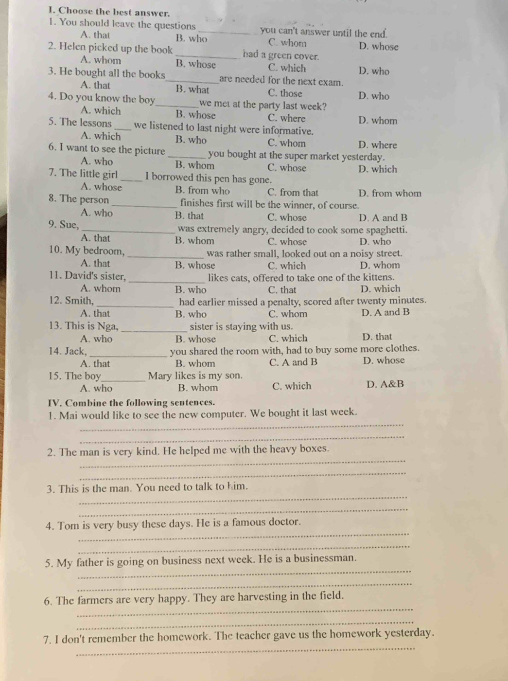 Choose the best answer.
1. You should leave the questions _you can't answer until the end.
A. that B. who C. whom D. whose
2. Helen picked up the book _had a green cover.
A. whom B. whose C. which D. who
3. He bought all the books_ are needed for the next exam.
A. that B. what C. those
D. who
4. Do you know the boy_ we met at the party last week?
A. which B. whose C. where
D. whom
5. The lessons _we listened to last night were informative.
A. which B. who C. whom D. where
6. I want to see the picture _you bought at the super market yesterday.
A. who B. whom C. whose D. which
7. The little girl _I borrowed this pen has gone.
A. whose B. from who C. from that D. from whom
8. The person _finishes first will be the winner, of course.
A. who B. that C. whose D. A and B
9. Sue, _was extremely angry, decided to cook some spaghetti.
A. that B. whom C. whose D. who
10. My bedroom, _was rather small, looked out on a noisy street.
A. that B. whose C. which D. whom
11. David's sister, _likes cats, offered to take one of the kittens.
A. whom B. who C. that D. which
12. Smith, _had earlier missed a penalty, scored after twenty minutes.
A. that B. who C. whom D. A and B
13. This is Nga, _sister is staying with us.
A. who B. whose C. which D. that
14. Jack,_ you shared the room with, had to buy some more clothes.
A. that B. whom C. A and B D. whose
15. The boy _Mary likes is my son.
A. who B. whom C. which D. A&B
IV. Combine the following sentences.
_
1. Mai would like to see the new computer. We bought it last week.
_
_
2. The man is very kind. He helped me with the heavy boxes.
_
_
3. This is the man. You need to talk to him.
_
_
4. Tom is very busy these days. He is a famous doctor.
_
_
5. My father is going on business next week. He is a businessman.
_
_
6. The farmers are very happy. They are harvesting in the field.
_
_
7. I don't remember the homework. The teacher gave us the homework yesterday.