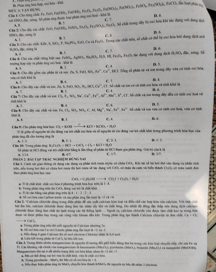 C. Phầy ang
D. Phản ứng hóa hợp, oxi hóa - khử. * lần lượt phân ứn
MỨC 3: Ý ANDUN.
Câu 1: Cho từng chất: Fe, Fe
với HNO_3d_3 c, nóng. Số phân ứng thuộc loại phản ứng oxí hoá - khứ là FeO,Fe(OH)_2,Fe(OH)_3,Fe_3O_4,Fe_2O_3,Fe(NO_3)_2,Fe(NO_3)_3,FeSO_4,Fe_2(SO_4)_3,FeCO D. 6.
Số chất trong dãy bị oxi hóa khi tác dụng với dung địch
A. 8. C. 7.
Câu 2: Cho đãy các chất: FeO,Fe(OH)_2,FeSO_4,Fe_3O_4,Fe_2(SO_4)_3,Fe_2O_3 B. 5.
HNO₃ đặc, nóng là D. 6.
A. 3. B. 5. C. 4
Câu 3: Cho các chất: KBr,S,SiO_2,P,Na_3PO_4. F :O.Cuv a Fe_2O_3. Trong các chất trên, số chất có thể bị oxi hóa bởi dung địch axit
H_2SO_4dac , nóng là B. 5.
A. 4 C. 7. D. 6.
*  Câu 4: Cho các chất riêng biệt sau: FeSO_4,AgNO_3,Na_2SO_3,H_2S,HI,Fe_3O_4,Fe_2O_3 tác dụng với dung dịch H_2SO_4 đặc, nóng. Số
trường hợp xây ra phản ứng oxi hoá - khử là D. 5.
A. 6. B. 3. C. 4.
Câu 5: Cho dây gồm các phân tử và ion: Zn,S,FeO,SO_2,Fe^(2+),Cu^(2+) , HCl. Tổng số phân tử và ion trong dãy vừa có tính oxi hóa,
vừa có tính khử là C. 7. D. 4.
A. 5. B. 6.
Câu 6: Cho dãy các chất và ion: Zn,S,FeO,SO_2,N_2,HCl,Cu^(2+) *, Cl. Số chất và ion có cả tính oxi hóa và tính khứ lã
A. 7. B. 5. C. 4. D. 6.
Câu 7: Cho đây các chất và ion: Cl_2,F_2,SO_2,Na^+,Ca^(2+),Fe^(2+),Al^(3+),Mn^(2+),S^(2-) *, Cl. Số chất và ion trong đãy đều có tính oxi hoá và
tính khử là
A. 3. B. 4. C. 6. D. 5.
Câu 8: Cho dãy các chất và ion: Fe, Cl_2,SO_2,NO_2,C,Al,Mg^(2+),Na^+,Fe^(2+),Fe^(3+) *. Số chất và ion vừa có tính oxi hoá, vừa có tính
khử là D. 6.
A. 8. B. 5. C. 4.
Câu 9: Cho phân ứng hóa học: Cl_2+KOHxrightarrow I°KCl+KClO_3+H_2O
Ti lệ giữa số nguyên tử clo đóng vai trò chất oxi hóa và số nguyên tử clo đóng vai trò chất khử trong phương trình hóa học của
phản ứng đã cho tương ứng là
A. 1:5. B. 5:1. C 3:1. D. 1:3.
Câu 10: Trong phản ứng: K_2Cr_2O_7+HClto CrCl_3+Cl_2+KCl+H_2O
Số phân tử HCl đóng vai trò chất khử bằng k lần tổng số phân tứ HCl tham gia phân ứng. Giá trị của k là
A. 3/14. B. 4/7. C. 1/7. D. 3/7.
phản 2: bài tập trÁc nghiệm đúng sAi
Câu 1. Cảnh sát giao thông sử dụng các dụng cụ phân tích rượu etylic có chứa CrO_3. Khi tài xế hà hơi thở vào dụng cụ phân tích
trên, nếu trong hơi thớ có chứa hơi rượu thì hơi rượu sẽ tác dụng với CrO_3 có màu đa cam và biển thành Cr_2O_3 có màu xanh đen
theo phân ứng hóa học sau:
CrO_3+C_2H_5OHto CO_2uparrow +Cr_2O_3+H_2O
a. Tỉ lệ chất khứ: chất oxi hóa ở phương trình hóa học trên là 1:4.
b. Trong phân ứng trên thì CrO_3 đóng vai trò là chất khử.
c. Tỉ lệ cân bằng của phân ứng trên là 4:1:2:2:3.
đ. Số oxi hóa của Carbon trước và sau phân ứng lần lượt lh+2vh+4.
Câu 2. ''Calcium chloride dùng trong điện phân để sản xuất calcium kim loại và điều chế các hợp kim của calcium. Với tính chất
hút ấm lớn, calcium chloride được dùng làm tác nhân sấy khí và chất lông. Do nhiệt độ đông đặc thấp nên dung dịch calcium
chloride được dùng làm chất tài lạnh trong các hệ thống lạnh.... Ngoài ra, calcium chloride còn được làm chất keo tụ trong hóa
được và được phẩm hay trong các công việc khoan dầu khí. Trong phân ứng tạo thành Calcium chloride từ đơn chất: Ca+Cl_2
CaCl_2
a. Trong phân ứng trên thì mỗi nguyên tử Calcium nhường 2e.
b. Số oxi hóa của Ca và Cl trước phân ứng lần lượt 1a+2 và -1
e. Nếu dùng 4 gam Calcium thì số mol electron Chlorine nhận là 0,4 mol.
d. Liên kết trong phân tử CaCl_2 : là liên kết ion
Câu 3. Trong thiên nhiên manganesium là nguyên tổ tương đổi phố biển đứng thứ ba trong các kim loại chuyển tiếp, chỉ sau Fe và
Ti Các khoáng vật chính của manganesium là hausmanite (Mn_2O_4) pyrolusite (MnO_2) , braunite (Mn_2O_3) và manganite (MnOOH).
Manganesium tồn tại ở rất nhiều trạng thái oxi hóa khác nhau tit+2toi+7.
a. Mn có thể đóng vai trò vữa là chất khử, vừa là chất oxi hóa.
b. Trong pyrolusite MnO_2 thì Mn có số oxī hóa 1a+4.
e, Nếu thực hiện phân ứng từ MnO₂ chuyển hóa thành KMnO, thì nguyên từ Mn đã nhận 3 electron.