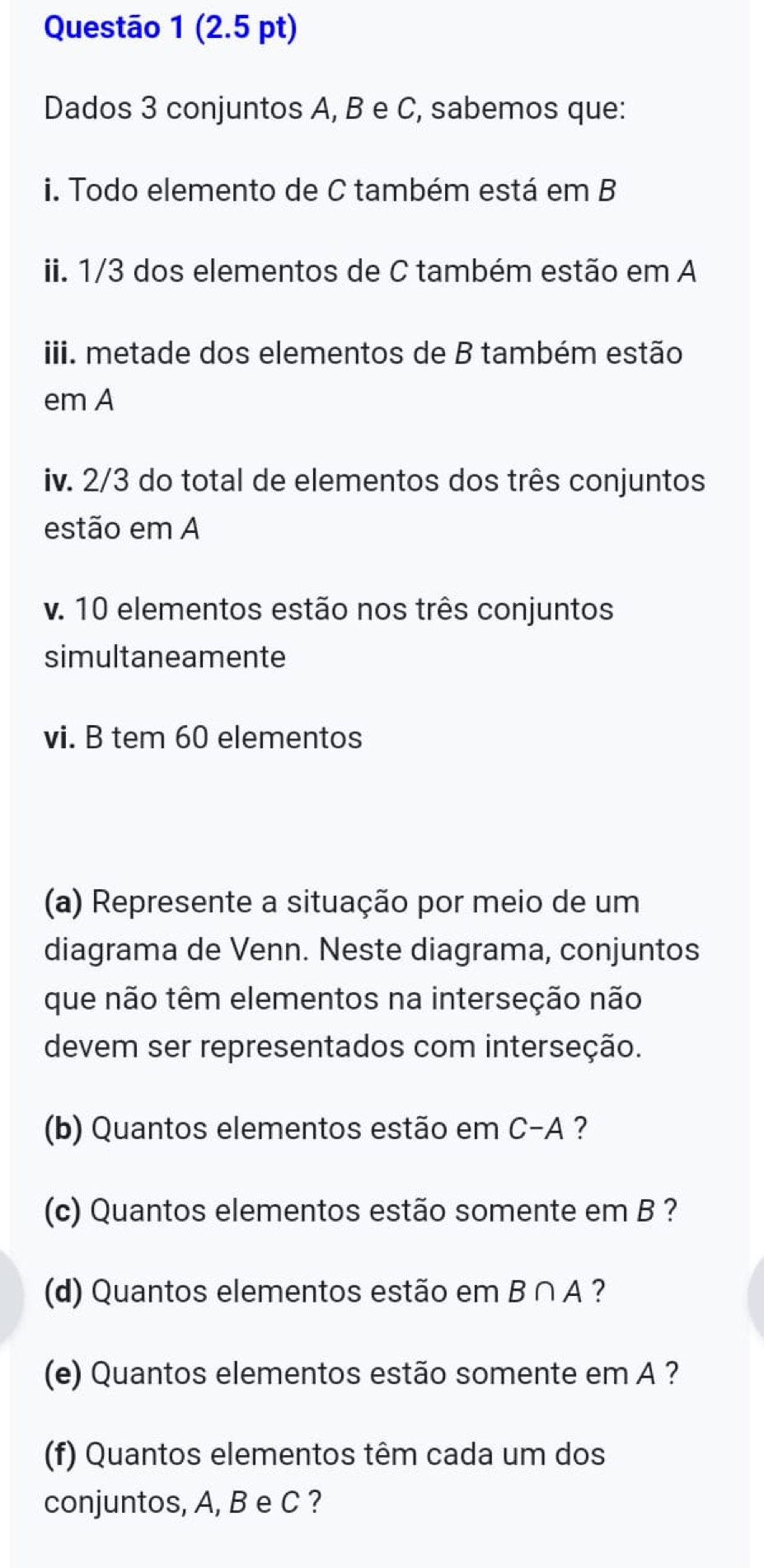 Dados 3 conjuntos A, B e C, sabemos que: 
i. Todo elemento de C também está em B
ii. 1/3 dos elementos de C também estão em A 
iii. metade dos elementos de B também estão 
em A 
iv. 2/3 do total de elementos dos três conjuntos 
estão em A 
v. 10 elementos estão nos três conjuntos 
simultaneamente 
vi. B tem 60 elementos 
(a) Represente a situação por meio de um 
diagrama de Venn. Neste diagrama, conjuntos 
que não têm elementos na interseção não 
devem ser representados com interseção. 
(b) Quantos elementos estão em C-A ? 
(c) Quantos elementos estão somente em B ? 
(d) Quantos elementos estão em B∩ A ? 
(e) Quantos elementos estão somente em A ? 
(f) Quantos elementos têm cada um dos 
conjuntos, A, B e C ?