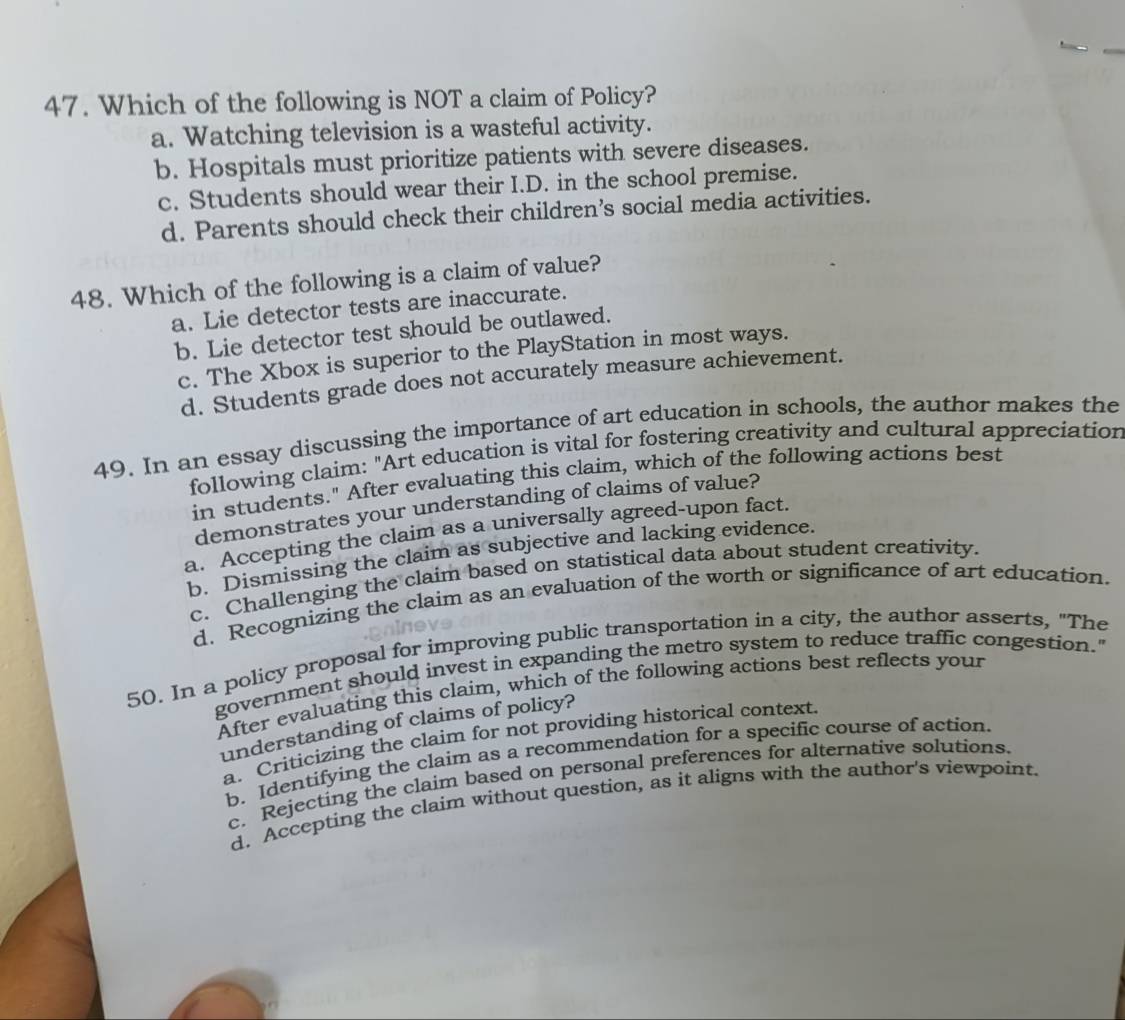 Which of the following is NOT a claim of Policy?
a. Watching television is a wasteful activity.
b. Hospitals must prioritize patients with severe diseases.
c. Students should wear their I.D. in the school premise.
d. Parents should check their children’s social media activities.
48. Which of the following is a claim of value?
a. Lie detector tests are inaccurate.
b. Lie detector test should be outlawed.
c. The Xbox is superior to the PlayStation in most ways.
d. Students grade does not accurately measure achievement.
49. In an essay discussing the importance of art education in schools, the author makes the
following claim: "Art education is vital for fostering creativity and cultural appreciation
in students." After evaluating this claim, which of the following actions best
demonstrates your understanding of claims of value?
a. Accepting the claim as a universally agreed-upon fact.
b. Dismissing the claim as subjective and lacking evidence.
c. Challenging the claim based on statistical data about student creativity.
d. Recognizing the claim as an evaluation of the worth or significance of art education.
50. In a policy proposal for improving public transportation in a city, the author asserts, "The
government should invest in expanding the metro system to reduce traffic congestion."
After evaluating this claim, which of the following actions best reflects your
understanding of claims of policy?
a. Criticizing the claim for not providing historical context.
b. Identifying the claim as a recommendation for a specific course of action.
c. Rejecting the claim based on personal preferences for alternative solutions.
d. Accepting the claim without question, as it aligns with the author's viewpoint.