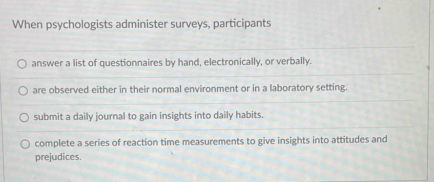 When psychologists administer surveys, participants
answer a list of questionnaires by hand, electronically, or verbally.
are observed either in their normal environment or in a laboratory setting.
submit a daily journal to gain insights into daily habits.
complete a series of reaction time measurements to give insights into attitudes and
prejudices.