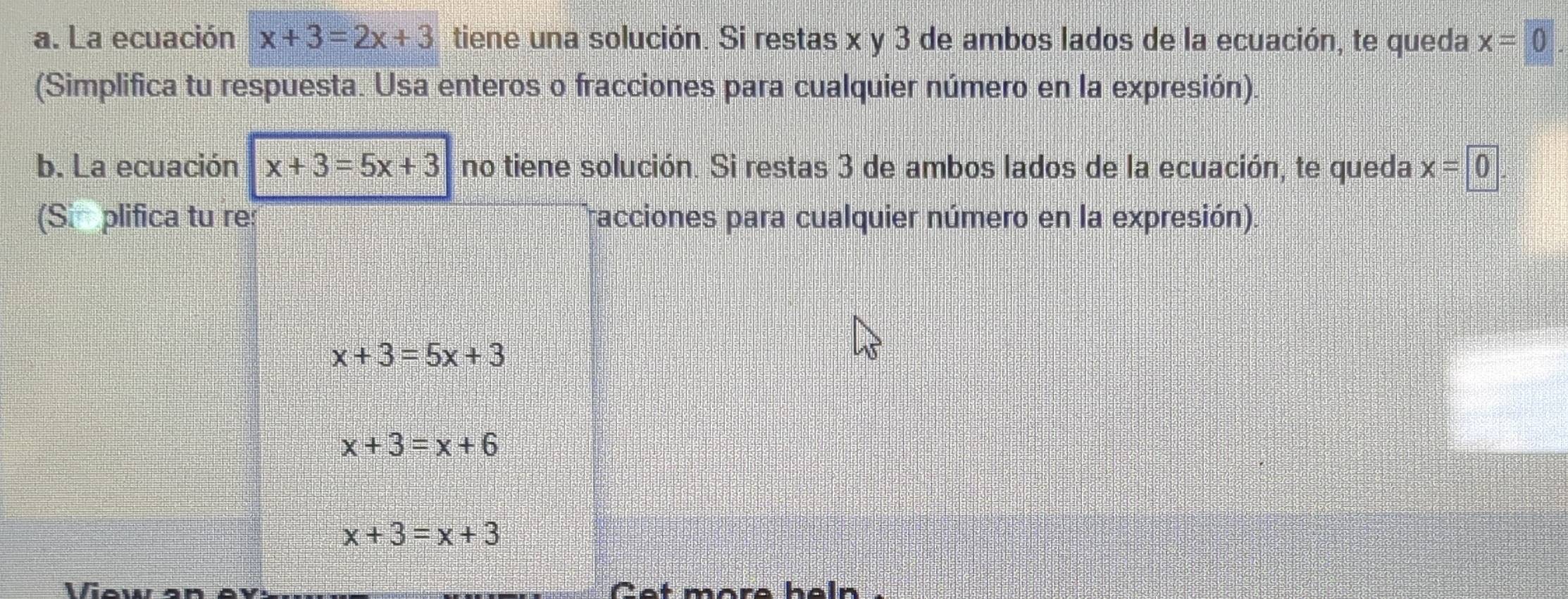 La ecuación x+3=2x+3 tiene una solución. Si restas x y 3 de ambos lados de la ecuación, te queda x=0
(Simplifica tu respuesta. Usa enteros o fracciones para cualquier número en la expresión). 
b. La ecuación x+3=5x+3 no tiene solución. Si restas 3 de ambos lados de la ecuación, te queda x=0
(Si plifica tu re: racciones para cualquier número en la expresión).
x+3=5x+3
x+3=x+6
x+3=x+3
View an Cet more haln