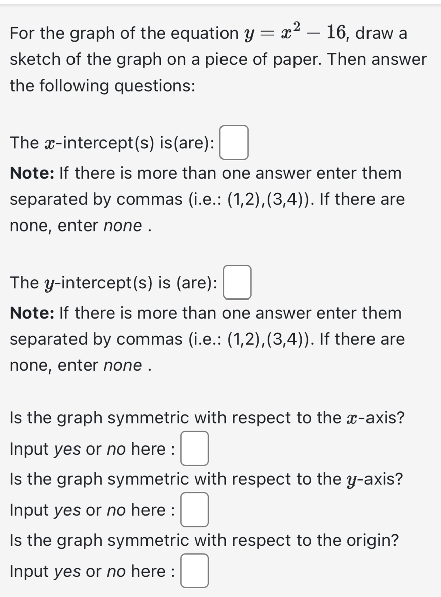 For the graph of the equation y=x^2-16 , draw a 
sketch of the graph on a piece of paper. Then answer 
the following questions: 
The x-intercept(s) is(are): □ 
Note: If there is more than one answer enter them 
separated by commas (i.e.: (1,2),(3,4)). If there are 
none, enter none . 
^ 
The y-intercept(s) is (are): . 
Note: If there is more than one answer enter them 
separated by commas (i.e.: (1,2),(3,4)). If there are 
none, enter none . 
Is the graph symmetric with respect to the x-axis? 
Input yes or no here : □ 
Is the graph symmetric with respect to the y-axis? 
Input yes or no here : □ 
Is the graph symmetric with respect to the origin? 
Input yes or no here : □