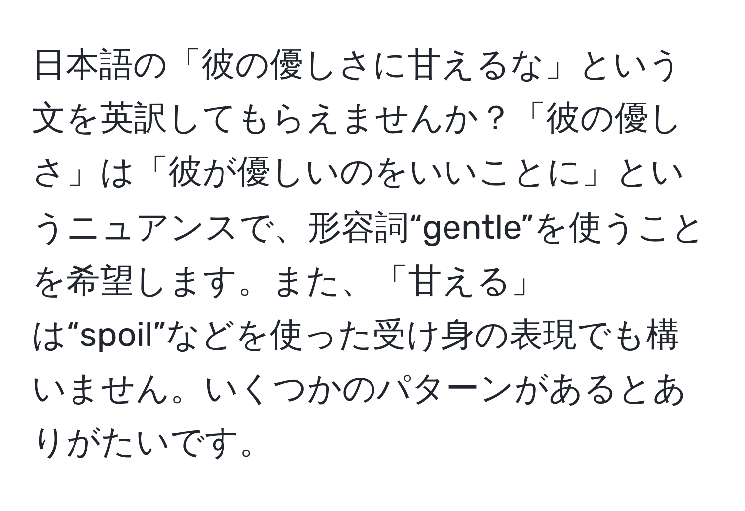 日本語の「彼の優しさに甘えるな」という文を英訳してもらえませんか？「彼の優しさ」は「彼が優しいのをいいことに」というニュアンスで、形容詞“gentle”を使うことを希望します。また、「甘える」は“spoil”などを使った受け身の表現でも構いません。いくつかのパターンがあるとありがたいです。